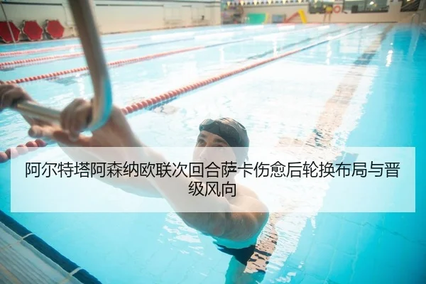 阿尔特塔阿森纳欧联次回合萨卡伤愈后轮换布局与晋级风向