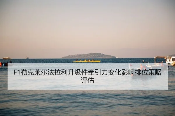 F1勒克莱尔法拉利升级件牵引力变化影响排位策略评估